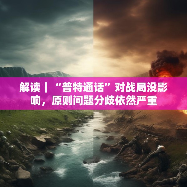 解读｜“普特通话”对战局没影响，原则问题分歧依然严重