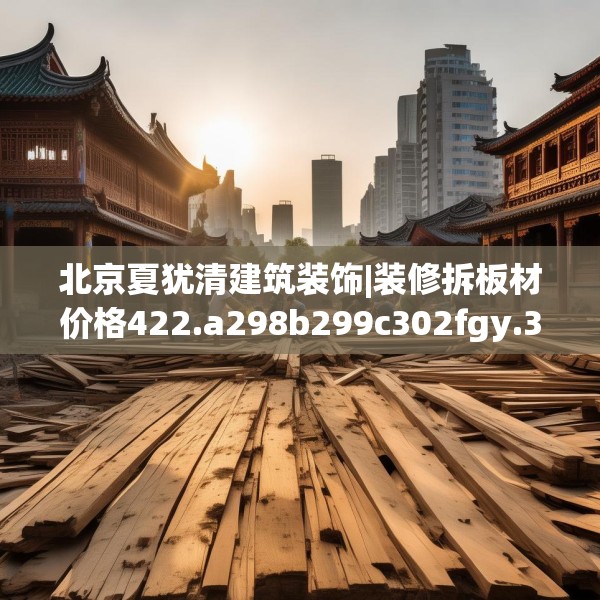 北京夏犹清建筑装饰|装修拆板材价格422.a298b299c302fgy.309wew