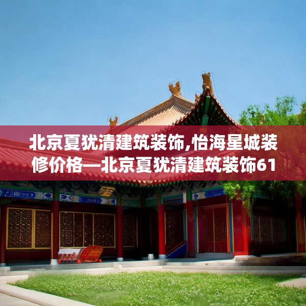 北京夏犹清建筑装饰,怡海星城装修价格—北京夏犹清建筑装饰618.a494b495c498fgy.505dsfds