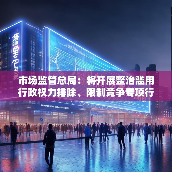 市场监管总局：将开展整治滥用行政权力排除、限制竞争专项行动