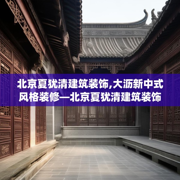 北京夏犹清建筑装饰,大沥新中式风格装修—北京夏犹清建筑装饰284.a160b161c164fgy.171xczxv