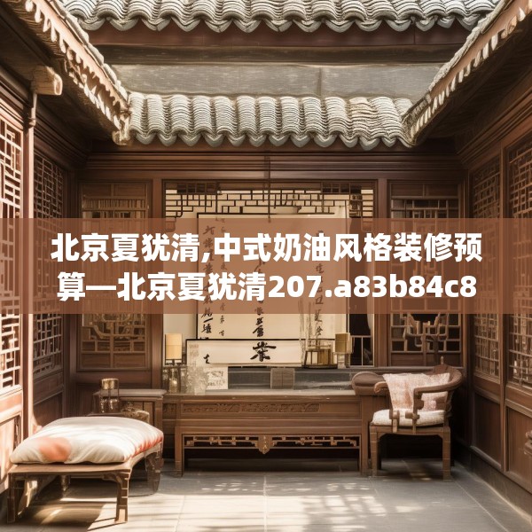 北京夏犹清,中式奶油风格装修预算—北京夏犹清207.a83b84c87fgy.94fghfd