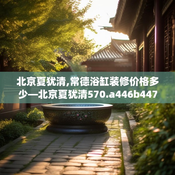 北京夏犹清,常德浴缸装修价格多少—北京夏犹清570.a446b447c450fgy.457lkjl