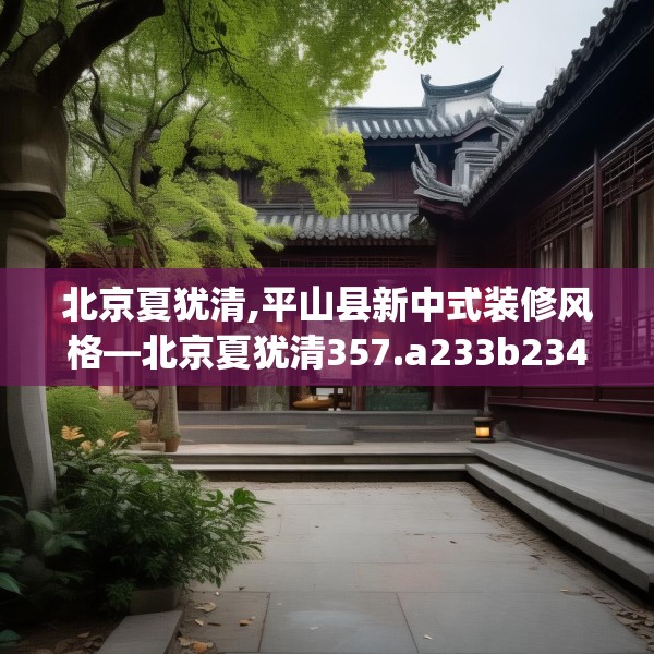 北京夏犹清,平山县新中式装修风格—北京夏犹清357.a233b234c237fgy.244fhsg