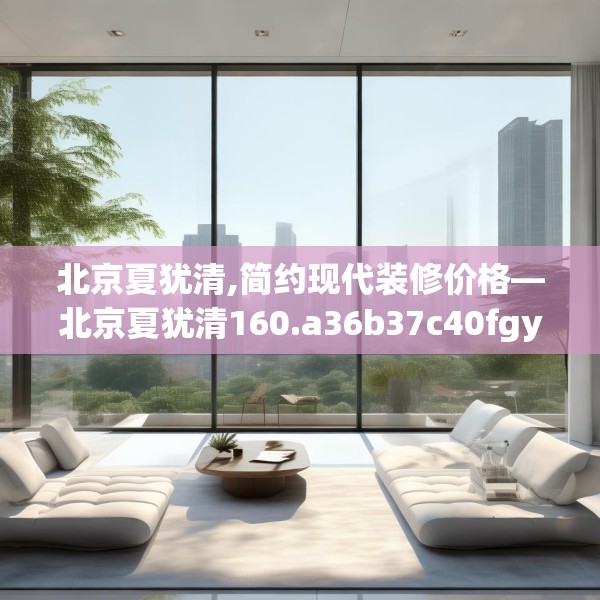 北京夏犹清,简约现代装修价格—北京夏犹清160.a36b37c40fgy.47dewqe
