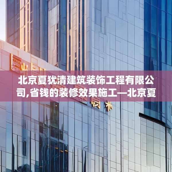 北京夏犹清建筑装饰工程有限公司,省钱的装修效果施工—北京夏犹清建筑装饰工程有限公司618.a494b495c498fgy.505dsfds