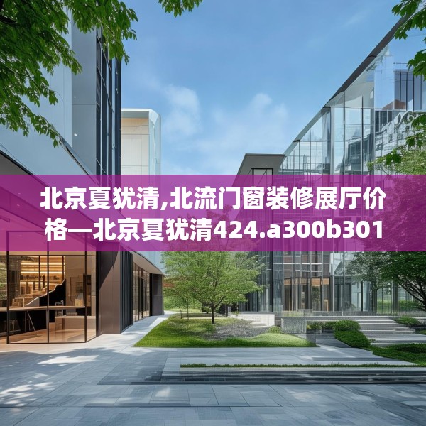 北京夏犹清,北流门窗装修展厅价格—北京夏犹清424.a300b301c304fgy.311sdA