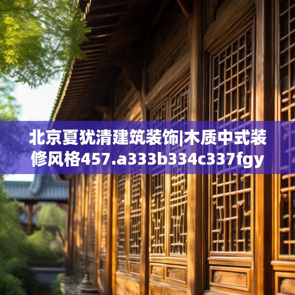 北京夏犹清建筑装饰|木质中式装修风格457.a333b334c337fgy.344fdsfds