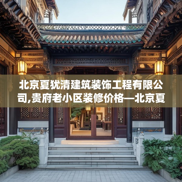 北京夏犹清建筑装饰工程有限公司,贵府老小区装修价格—北京夏犹清建筑装饰工程有限公司228.a104b105c108fgy.115lkjl