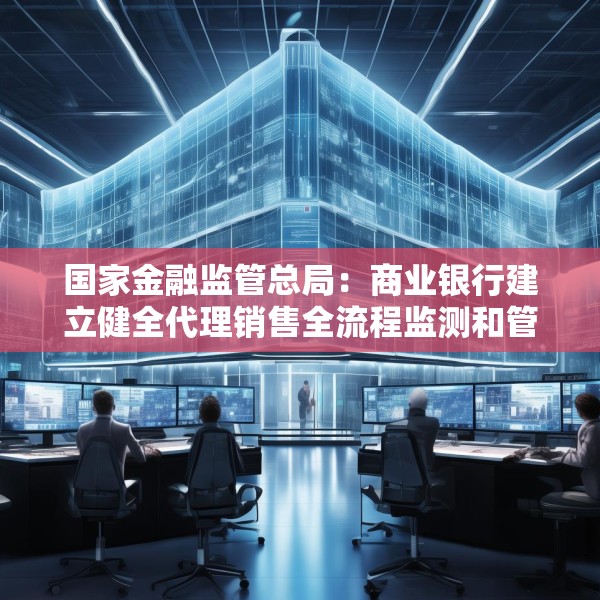 国家金融监管总局：商业银行建立健全代理销售全流程监测和管理机制