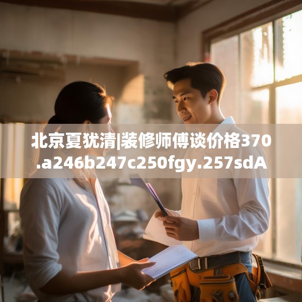 北京夏犹清|装修师傅谈价格370.a246b247c250fgy.257sdA