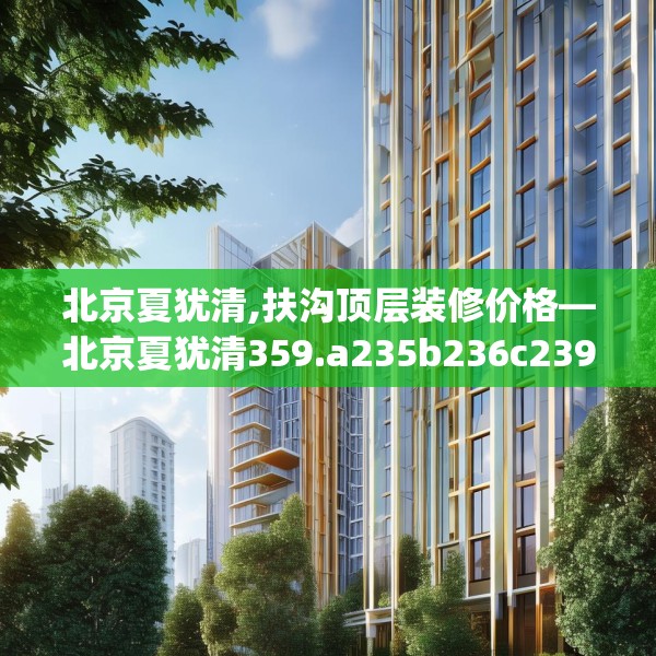 北京夏犹清,扶沟顶层装修价格—北京夏犹清359.a235b236c239fgy.246bnbn
