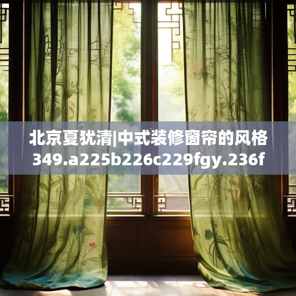 北京夏犹清|中式装修窗帘的风格349.a225b226c229fgy.236fdsfds
