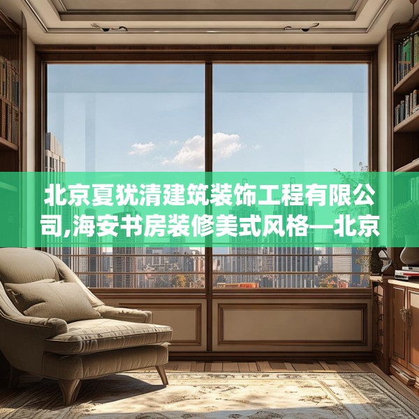 北京夏犹清建筑装饰工程有限公司,海安书房装修美式风格—北京夏犹清建筑装饰工程有限公司338.a214b215c218fgy.225xczxv