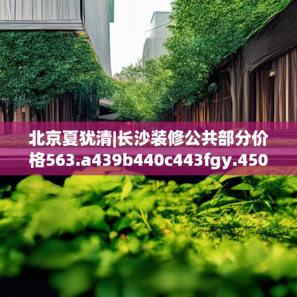 北京夏犹清|长沙装修公共部分价格563.a439b440c443fgy.450fds