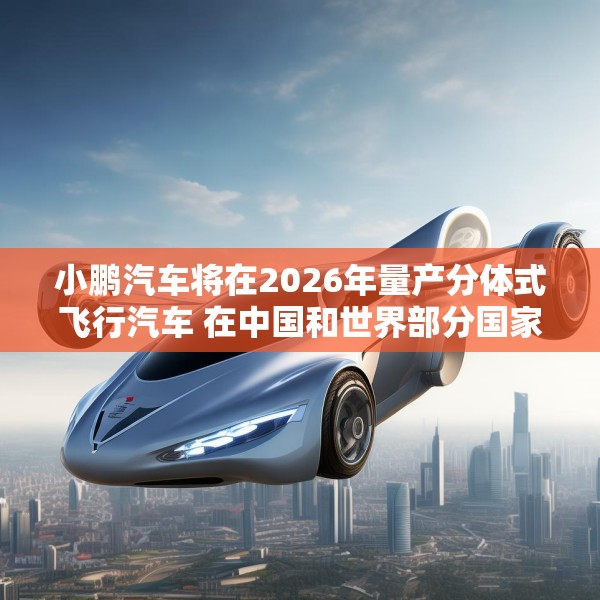 小鹏汽车将在2026年量产分体式飞行汽车 在中国和世界部分国家开始销售