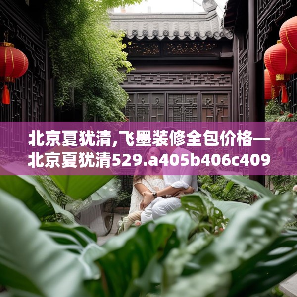 北京夏犹清,飞墨装修全包价格—北京夏犹清529.a405b406c409fgy.416fdsfds