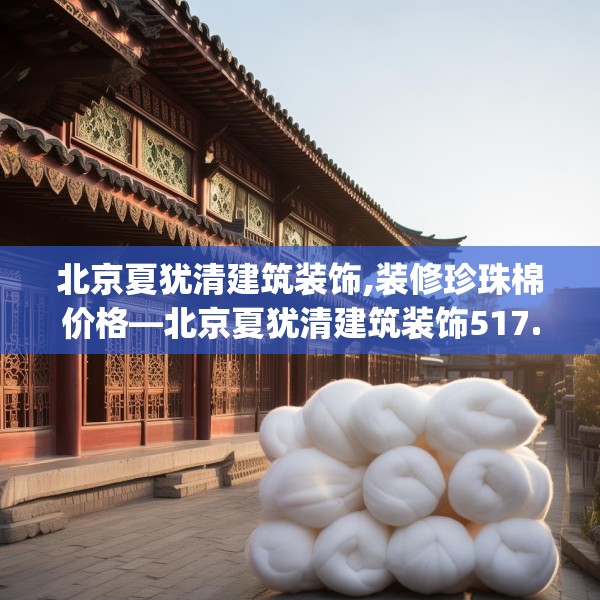 北京夏犹清建筑装饰,装修珍珠棉价格—北京夏犹清建筑装饰517.a393b394c397fgy.404poiy
