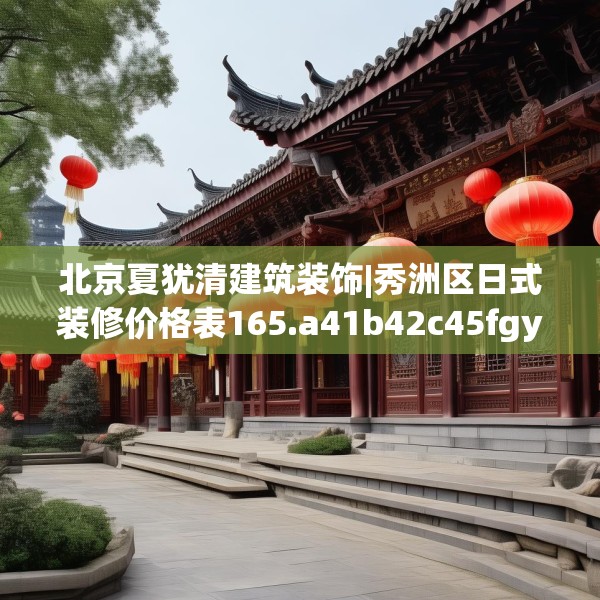 北京夏犹清建筑装饰|秀洲区日式装修价格表165.a41b42c45fgy.52uyk