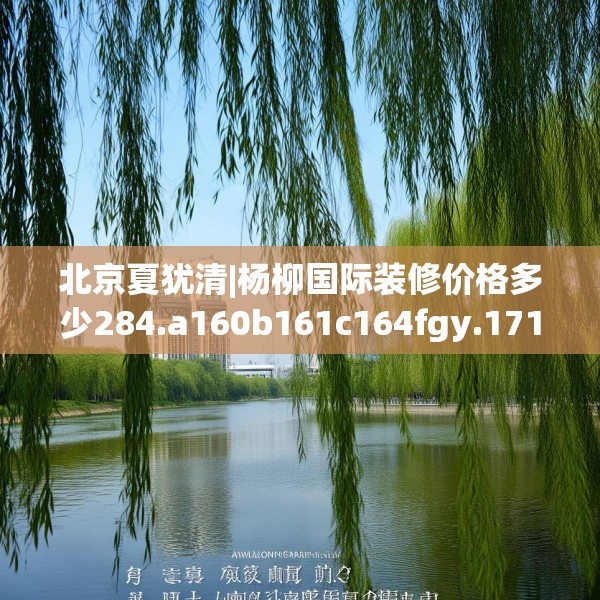 北京夏犹清|杨柳国际装修价格多少284.a160b161c164fgy.171xczxv
