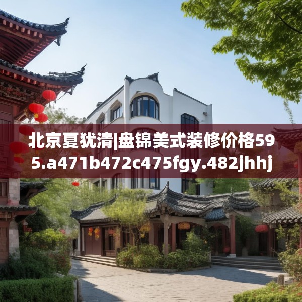 北京夏犹清|盘锦美式装修价格595.a471b472c475fgy.482jhhj