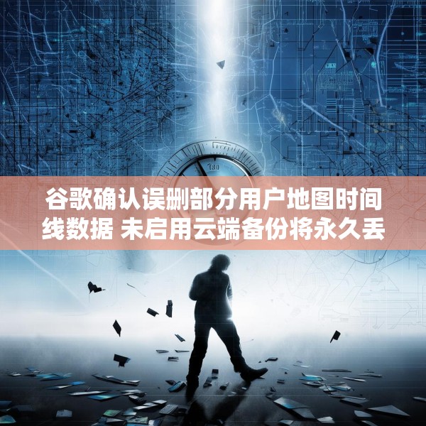谷歌确认误删部分用户地图时间线数据 未启用云端备份将永久丢失