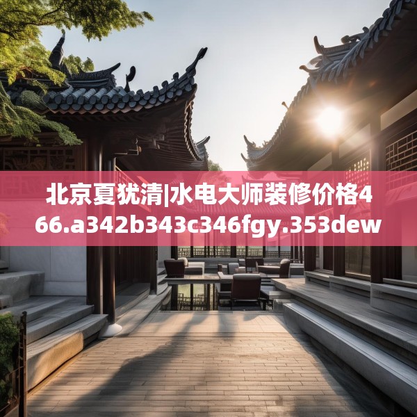 北京夏犹清|水电大师装修价格466.a342b343c346fgy.353dewqe
