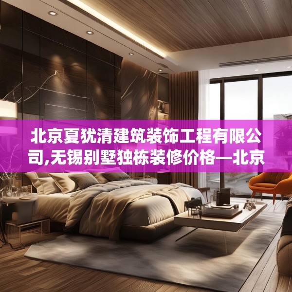 北京夏犹清建筑装饰工程有限公司,无锡别墅独栋装修价格—北京夏犹清建筑装饰工程有限公司132.a8b9c12fgy.19dsfds