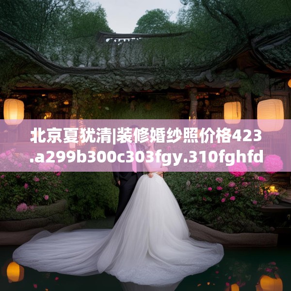 北京夏犹清|装修婚纱照价格423.a299b300c303fgy.310fghfd