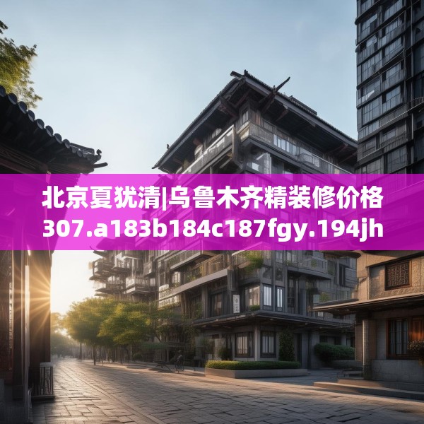 北京夏犹清|乌鲁木齐精装修价格307.a183b184c187fgy.194jhhj