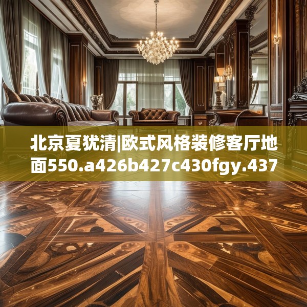 北京夏犹清|欧式风格装修客厅地面550.a426b427c430fgy.437sdA