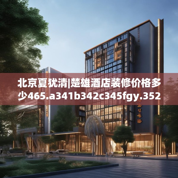 北京夏犹清|楚雄酒店装修价格多少465.a341b342c345fgy.352fhsg