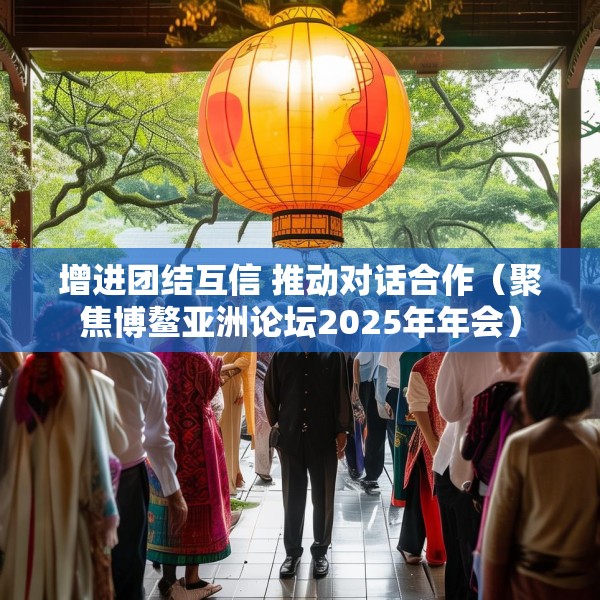 增进团结互信 推动对话合作（聚焦博鳌亚洲论坛2025年年会）