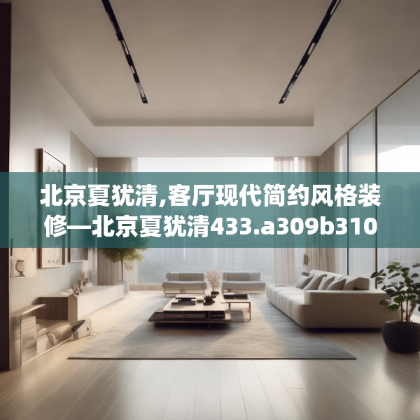 北京夏犹清,客厅现代简约风格装修—北京夏犹清433.a309b310c313fgy.320jhhj