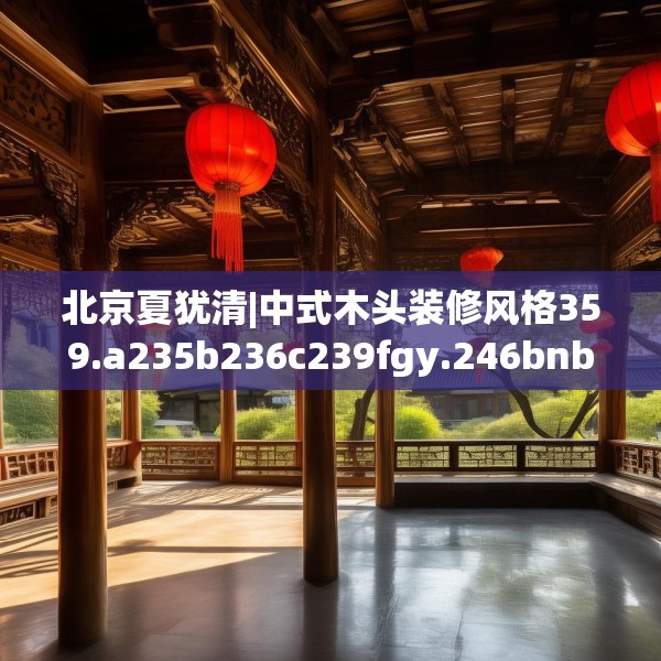 北京夏犹清|中式木头装修风格359.a235b236c239fgy.246bnbn