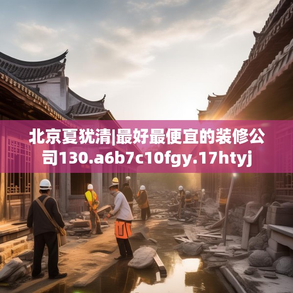 北京夏犹清|最好最便宜的装修公司130.a6b7c10fgy.17htyj