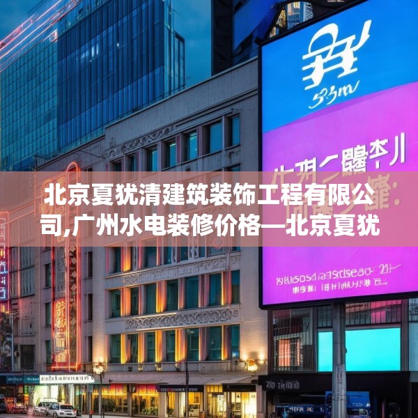 北京夏犹清建筑装饰工程有限公司,广州水电装修价格—北京夏犹清建筑装饰工程有限公司361.a237b238c241fgy.248jhhj