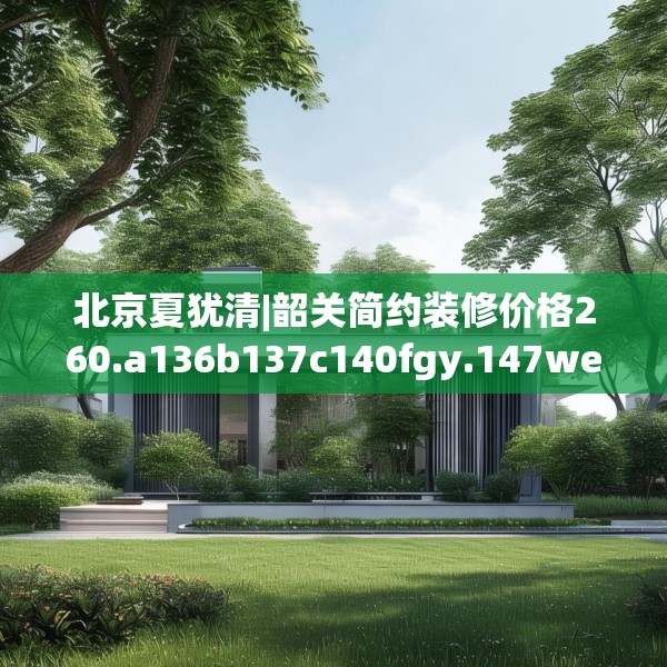 北京夏犹清|韶关简约装修价格260.a136b137c140fgy.147wew