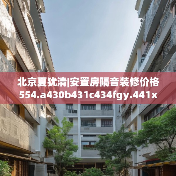 北京夏犹清|安置房隔音装修价格554.a430b431c434fgy.441xczxv