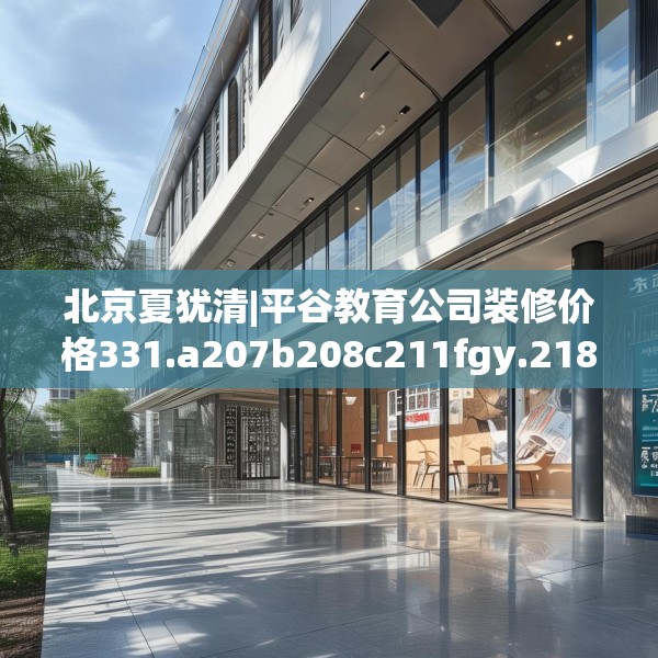 北京夏犹清|平谷教育公司装修价格331.a207b208c211fgy.218fdsfds