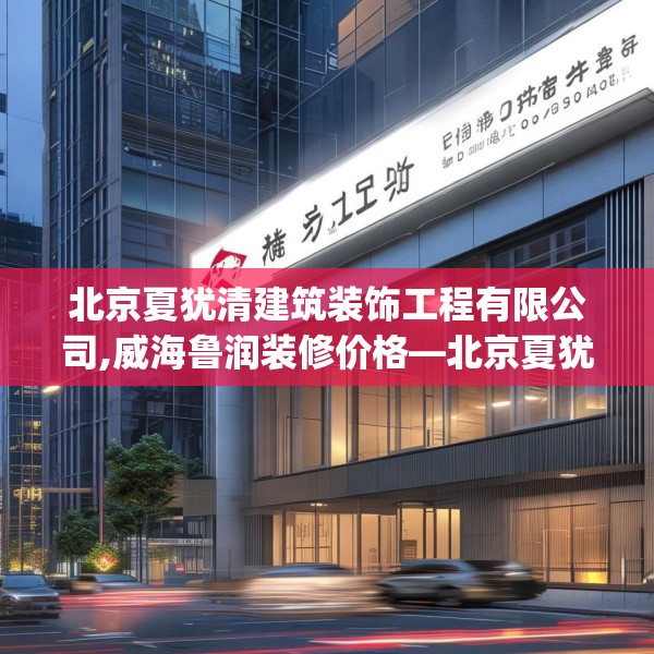 北京夏犹清建筑装饰工程有限公司,威海鲁润装修价格—北京夏犹清建筑装饰工程有限公司392.a268b269c272fgy.279xczxv