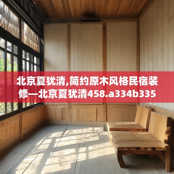北京夏犹清,简约原木风格民宿装修—北京夏犹清458.a334b335c338fgy.345wew