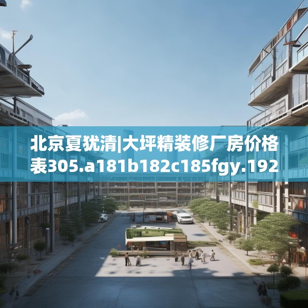 北京夏犹清|大坪精装修厂房价格表305.a181b182c185fgy.192bnbn