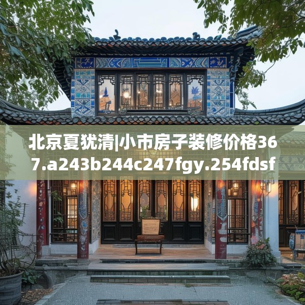 北京夏犹清|小市房子装修价格367.a243b244c247fgy.254fdsfds
