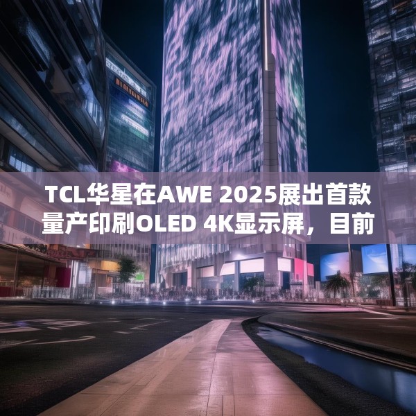 TCL华星在AWE 2025展出首款量产印刷OLED 4K显示屏，目前产能是5.5K