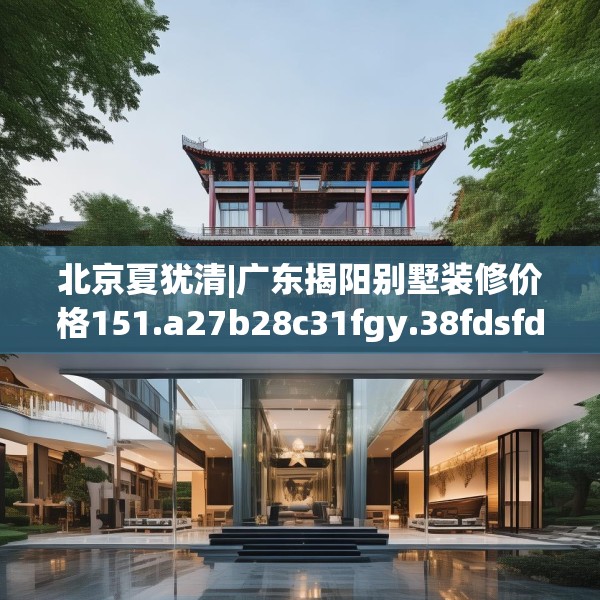 北京夏犹清|广东揭阳别墅装修价格151.a27b28c31fgy.38fdsfds