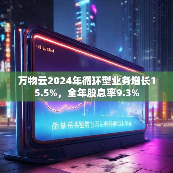 万物云2024年循环型业务增长15.5%，全年股息率9.3%
