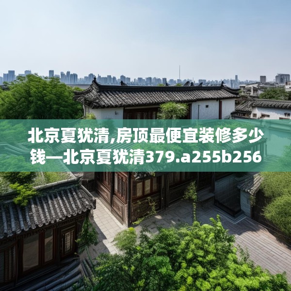 北京夏犹清,房顶最便宜装修多少钱—北京夏犹清379.a255b256c259fgy.266jhhj