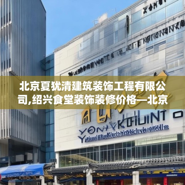 北京夏犹清建筑装饰工程有限公司,绍兴食堂装饰装修价格—北京夏犹清建筑装饰工程有限公司391.a267b268c271fgy.278poiy