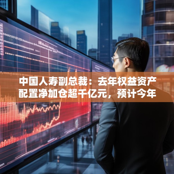 中国人寿副总裁：去年权益资产配置净加仓超千亿元，预计今年A股市场运行中枢有所上行